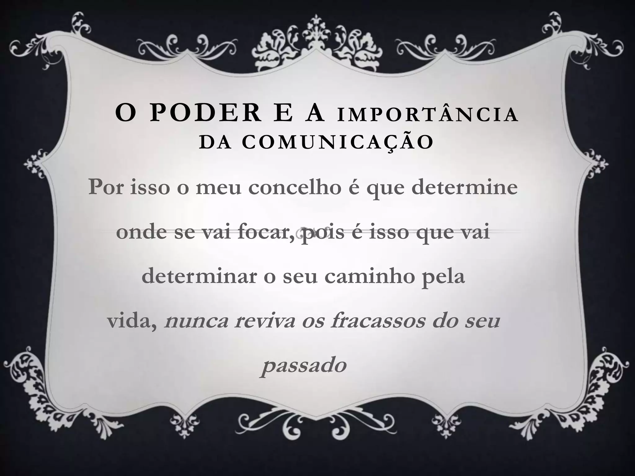 O PODER E A IMPORTÂNCIA
DA COMUNICAÇÃO
Por isso o meu concelho é que determine
onde se vai focar, pois é isso que vai
determinar o seu caminho pela
vida, nunca reviva os fracassos do seu
passado
 