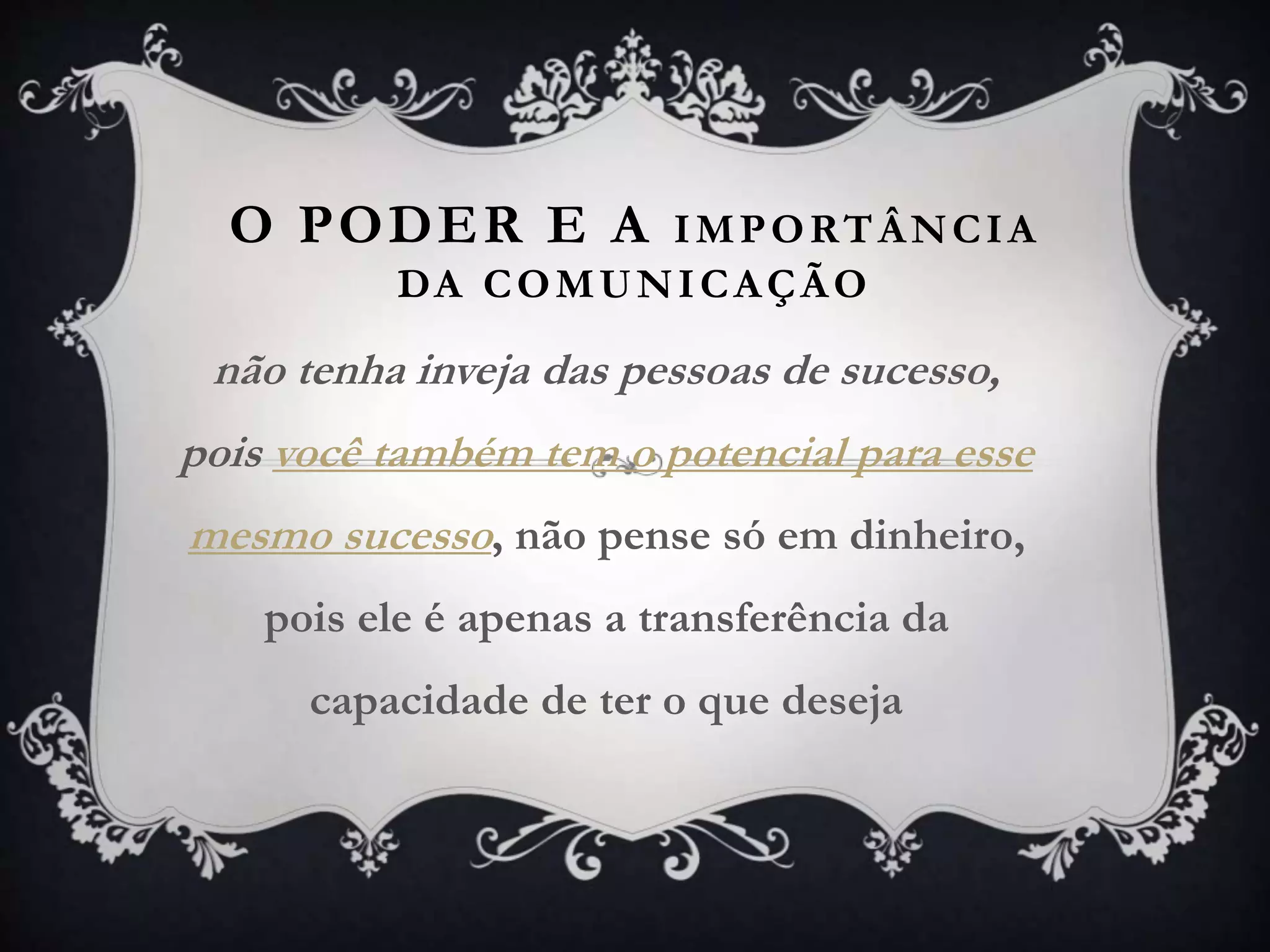 O PODER E A IMPORTÂNCIA
DA COMUNICAÇÃO
não tenha inveja das pessoas de sucesso,
pois você também tem o potencial para esse
mesmo sucesso, não pense só em dinheiro,
pois ele é apenas a transferência da
capacidade de ter o que deseja
 