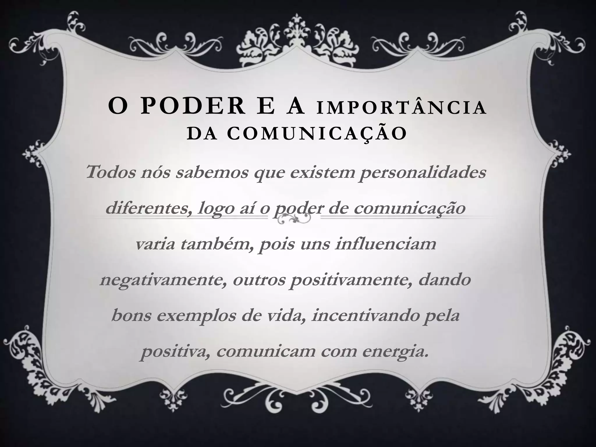 O PODER E A IMPORTÂNCIA
DA COMUNICAÇÃO
Todos nós sabemos que existem personalidades
diferentes, logo aí o poder de comunicação
varia também, pois uns influenciam
negativamente, outros positivamente, dando
bons exemplos de vida, incentivando pela
positiva, comunicam com energia.
 