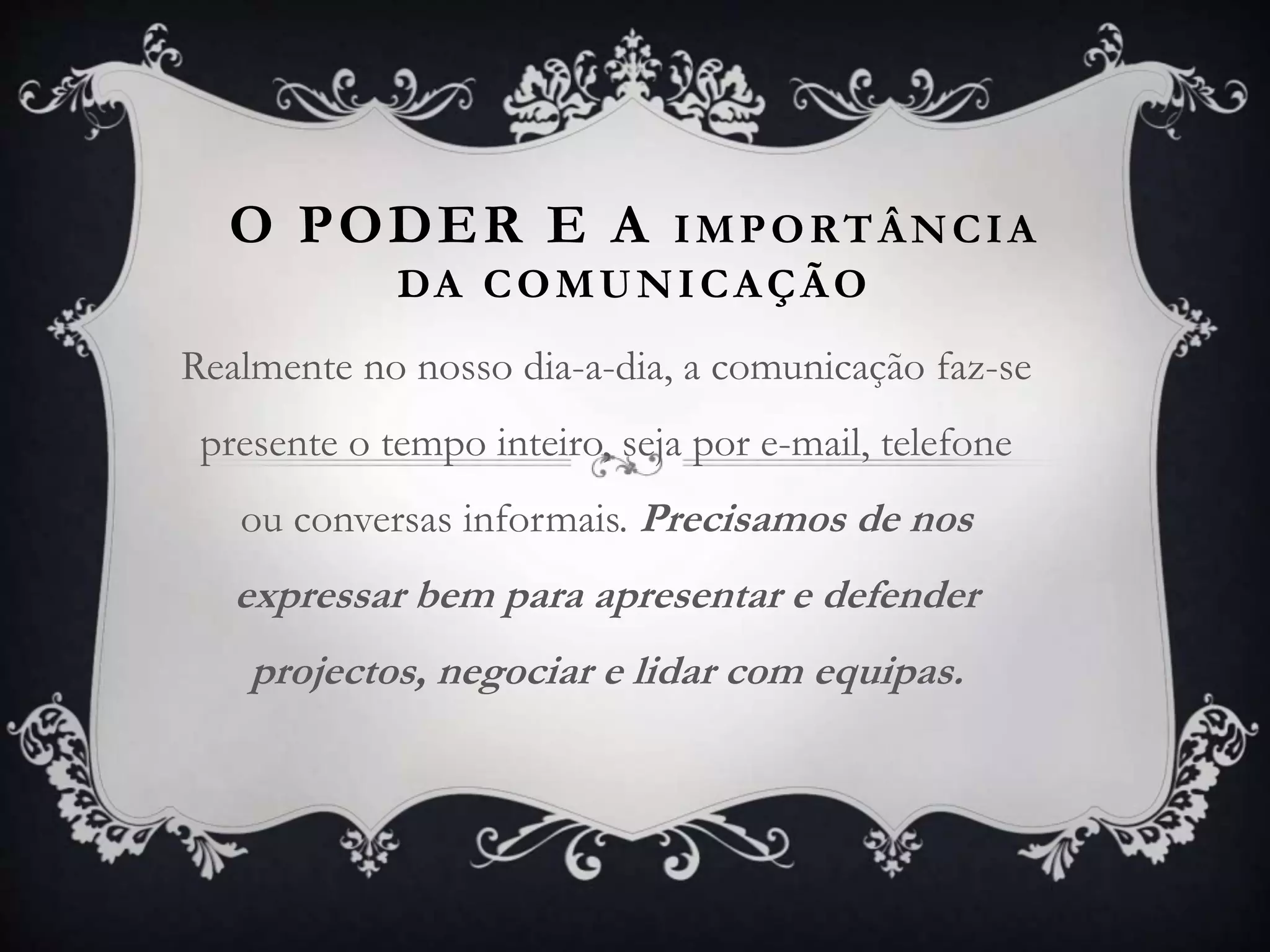 O PODER E A IMPORTÂNCIA
DA COMUNICAÇÃO
Realmente no nosso dia-a-dia, a comunicação faz-se
presente o tempo inteiro, seja por e-mail, telefone
ou conversas informais. Precisamos de nos
expressar bem para apresentar e defender
projectos, negociar e lidar com equipas.
 