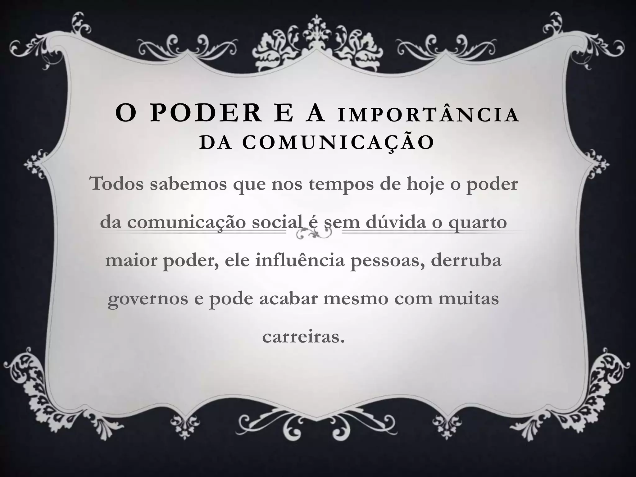 O PODER E A IMPORTÂNCIA
DA COMUNICAÇÃO
Todos sabemos que nos tempos de hoje o poder
da comunicação social é sem dúvida o quarto
maior poder, ele influência pessoas, derruba
governos e pode acabar mesmo com muitas
carreiras.
 