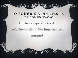 O PODER E A IMPORTÂNCIA
DA COMUNICAÇÃO
Então as experiencias de
referências são muito importantes,
porque?
 
