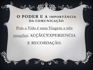 O PODER E A IMPORTÂNCIA
DA COMUNICAÇÃO
Pois a Vida é uma Viagem a três
estações: ACÇÃO, EXPERIENCIA
E RECORDAÇÃO.
 