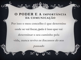 O PODER E A IMPORTÂNCIA
DA COMUNICAÇÃO
Por isso o meu concelho é que determine
onde se vai focar, pois é isso que vai
determinar o seu caminho pela
vida, nunca reviva os fracassos do seu
passado
 