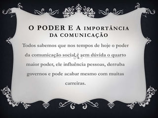 O PODER E A IMPORTÂNCIA
DA COMUNICAÇÃO
Todos sabemos que nos tempos de hoje o poder
da comunicação social é sem dúvida o quarto
maior poder, ele influência pessoas, derruba
governos e pode acabar mesmo com muitas
carreiras.
 