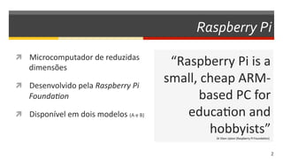 Raspberry  Pi
  Microcomputador	
  de	
  reduzidas	
  
dimensões	
  
  Desenvolvido	
  pela	
  Raspberry  Pi  
Founda1on  
  Disponível	
  em	
  dois	
  modelos	
  (A	
  e	
  B)	
  
“Raspberry	
  Pi	
  is	
  a	
  
small,	
  cheap	
  ARM-­‐
based	
  PC	
  for	
  
educaDon	
  and	
  
hobbyists”	
  
2  
Dr	
  Eben	
  Upton	
  (Raspberry	
  Pi	
  FoundaDon)	
  
 