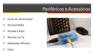 Periféricos	
  e	
  Acessórios	
  
  Fonte	
  de	
  alimentação	
  
  SD  Card	
  (4Gb)	
  
  Teclado	
  e	
  Rato	
  
  Monitor	
  ou	
  TV	
  
  Adaptador	
  Wireless  
  Caixa	
  
7  
 