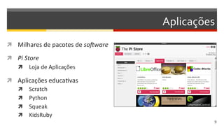 Aplicações	
  
  Milhares	
  de	
  pacotes	
  de	
  so=ware	
  
  Pi  Store  
  Loja	
  de	
  Aplicações	
  
  Aplicações	
  educaDvas	
  
  Scratch	
  
  Python	
  
  Squeak	
  
  KidsRuby	
  
9  
 