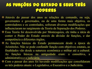 As funções do estado e seus três
               poderes
 Através do passar dos anos as relações de comando, ou seja,
  governantes e governados, ou de uma forma mais objetiva, os
  controladores e os controlados, sofreram diversas modificações que
  influenciaram no surgimento da Teoria da Separação dos Poderes.
 Essa Teoria foi desenvolvida por Montesquieu, ele tinha a ideia de
  conter o Poder do Estado através da divisão de funções, e dar
  competência a diferentes órgãos.
 As funções básicas do Estado permanecem desde a época de
  Aristóteles. Não se pode confundir função com objetivos estatais, as
  finalidades vão desde a natureza econômica e militar até a cultural.
  As funções básicas na antiguidade eram: a consultiva, a
  administrativa e a judiciária.
 Com o passar dos anos foi havendo modificações que consolidaram
  os três poderes atuais: o Legislativo, o Executivo e o Judiciário.
 