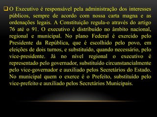 O Executivo é responsável pela administração dos interesses
  públicos, sempre de acordo com nossa carta magna e as
  ordenações legais. A Constituição regula-o através do artigo
  76 até o 91. O executivo é distribuído no âmbito nacional,
  regional e municipal. No plano Federal é exercido pelo
  Presidente da República, que é escolhido pelo povo, em
  eleições de dois turnos, e substituído, quando necessário, pelo
  vice-presidente. Já no nível regional o executivo é
  representado pelo governador, substituído circunstancialmente
  pelo vice-governador e auxiliado pelos Secretários do Estado.
  No municipal quem o exerce é o Prefeito, substituído pelo
  vice-prefeito e auxiliado pelos Secretários Municipais.
 