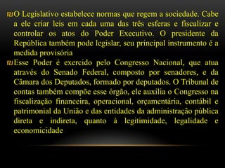 ₪O Legislativo estabelece normas que regem a sociedade. Cabe
 a ele criar leis em cada uma das três esferas e fiscalizar e
 controlar os atos do Poder Executivo. O presidente da
 República também pode legislar, seu principal instrumento é a
 medida provisória
₪Esse Poder é exercido pelo Congresso Nacional, que atua
 através do Senado Federal, composto por senadores, e da
 Câmara dos Deputados, formado por deputados. O Tribunal de
 contas também compõe esse órgão, ele auxilia o Congresso na
 fiscalização financeira, operacional, orçamentária, contábil e
 patrimonial da União e das entidades da administração pública
 direta e indireta, quanto à legitimidade, legalidade e
 economicidade
 