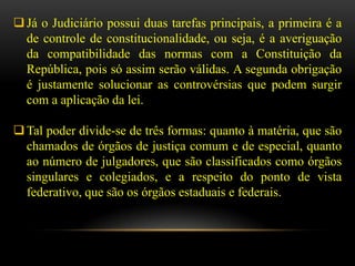  Já o Judiciário possui duas tarefas principais, a primeira é a
  de controle de constitucionalidade, ou seja, é a averiguação
  da compatibilidade das normas com a Constituição da
  República, pois só assim serão válidas. A segunda obrigação
  é justamente solucionar as controvérsias que podem surgir
  com a aplicação da lei.

 Tal poder divide-se de três formas: quanto à matéria, que são
  chamados de órgãos de justiça comum e de especial, quanto
  ao número de julgadores, que são classificados como órgãos
  singulares e colegiados, e a respeito do ponto de vista
  federativo, que são os órgãos estaduais e federais.
 