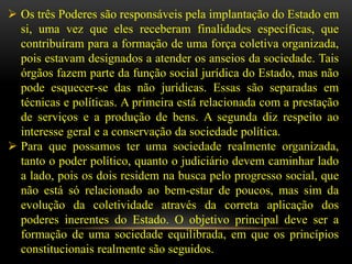  Os três Poderes são responsáveis pela implantação do Estado em
  si, uma vez que eles receberam finalidades específicas, que
  contribuíram para a formação de uma força coletiva organizada,
  pois estavam designados a atender os anseios da sociedade. Tais
  órgãos fazem parte da função social jurídica do Estado, mas não
  pode esquecer-se das não jurídicas. Essas são separadas em
  técnicas e políticas. A primeira está relacionada com a prestação
  de serviços e a produção de bens. A segunda diz respeito ao
  interesse geral e a conservação da sociedade política.
 Para que possamos ter uma sociedade realmente organizada,
  tanto o poder político, quanto o judiciário devem caminhar lado
  a lado, pois os dois residem na busca pelo progresso social, que
  não está só relacionado ao bem-estar de poucos, mas sim da
  evolução da coletividade através da correta aplicação dos
  poderes inerentes do Estado. O objetivo principal deve ser a
  formação de uma sociedade equilibrada, em que os princípios
  constitucionais realmente são seguidos.
 
