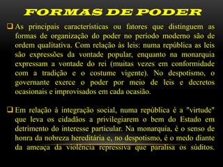 FORMAS DE PODER
 As principais características ou fatores que distinguem as
  formas de organização do poder no período moderno são de
  ordem qualitativa. Com relação às leis: numa república as leis
  são expressões da vontade popular, enquanto na monarquia
  expressam a vontade do rei (muitas vezes em conformidade
  com a tradição e o costume vigente). No despotismo, o
  governante exerce o poder por meio de leis e decretos
  ocasionais e improvisados em cada ocasião.

 Em relação à integração social, numa república é a "virtude"
  que leva os cidadãos a privilegiarem o bem do Estado em
  detrimento do interesse particular. Na monarquia, é o senso de
  honra da nobreza hereditária e, no despotismo, é o medo diante
  da ameaça da violência repressiva que paralisa os súditos.
 