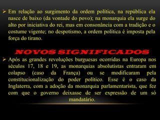  Em relação ao surgimento da ordem política, na república ela
  nasce de baixo (da vontade do povo); na monarquia ela surge do
  alto por iniciativa do rei, mas em consonância com a tradição e o
  costume vigente; no despotismo, a ordem política é imposta pela
  força do tirano.

     NOVOS SIGNIFICADOS
 Após as grandes revoluções burguesas ocorridas na Europa nos
  séculos 17, 18 e 19, as monarquias absolutistas entraram em
  colapso (caso da França) ou se modificaram pela
  constitucionalização do poder político. Esse é o caso da
  Inglaterra, com a adoção da monarquia parlamentarista, que fez
  com que o governo deixasse de ser expressão de um só
                           mandatário.
 