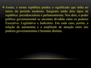  Assim, o termo república perdeu o significado que tinha no
  início do período moderno. Surgiram então dois tipos de
  república: presidencialista e parlamentarista. Nos dois, o poder
  político governamental se encontra dividido entre os poderes
  Executivo, Legislativo e Judiciário. Em cada caso, porém, a
  relação de autonomia e a amplitude de atuação entre tais
  poderes governamentais é bastante distinta.
 