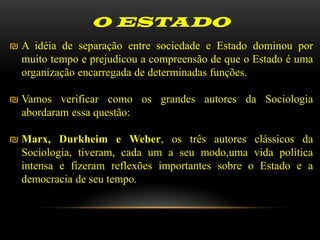O ESTADO
₪ A idéia de separação entre sociedade e Estado dominou por
  muito tempo e prejudicou a compreensão de que o Estado é uma
  organização encarregada de determinadas funções.

₪ Vamos verificar como os grandes autores da Sociologia
  abordaram essa questão:

₪ Marx, Durkheim e Weber, os três autores clássicos da
  Sociologia, tiveram, cada um a seu modo,uma vida política
  intensa e fizeram reflexões importantes sobre o Estado e a
  democracia de seu tempo.
 