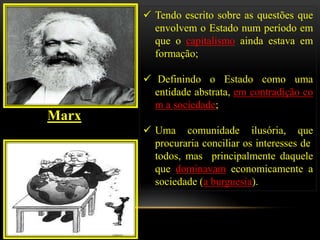  Tendo escrito sobre as questões que
         envolvem o Estado num período em
         que o capitalismo ainda estava em
         formação;

        Definindo o Estado como uma
         entidade abstrata, em contradição co
         m a sociedade;
Marx
        Uma comunidade ilusória, que
         procuraria conciliar os interesses de
         todos, mas principalmente daquele
         que dominavam economicamente a
         sociedade (a burguesia).
 