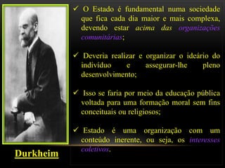  O Estado é fundamental numa sociedade
             que fica cada dia maior e mais complexa,
             devendo estar acima das organizações
             comunitárias;

            Deveria realizar e organizar o ideário do
             indivíduo    e     assegurar-lhe    pleno
             desenvolvimento;

            Isso se faria por meio da educação pública
             voltada para uma formação moral sem fins
             conceituais ou religiosos;

            Estado é uma organização com um
             conteúdo inerente, ou seja, os interesses
             coletivos.
Durkheim
 