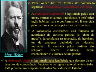  Para Weber há três formas de dominação
                      legítima: a tradicional, a carismática e a legal.

                     A dominação tradicional é legitimada pelos cost
                      umes, normas e valores tradicionais e pela"orien
                      tação habitual para o conformismo". É exercida
                      pelo patriarca ou pelos príncipes patrimoniais.
                     A dominação carismática está fundada na
                      autoridade do carisma pessoal (o "dom da
                      graça"), da confiança na revelação, do heroísmo
                      ou de qualquer qualidade de liderança
                      individual. É exercida pelos profetas das
                      religiões,     líderes      militares,    heróis
  Max Weber           revolucionários e líderes de um partido.

 A dominação legal é legitimada pela legalidade que decorre de um
  estatuto, da competência funcional e de regras racionalmente criadas.
  Está presente no comportamento dos “servidores do Estado”.
 
