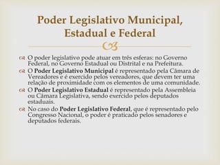 
 O poder legislativo pode atuar em três esferas: no Governo
Federal, no Governo Estadual ou Distrital e na Prefeitura.
 O Poder Legislativo Municipal é representado pela Câmara de
Vereadores e é exercido pelos vereadores, que devem ter uma
relação de proximidade com os elementos de uma comunidade.
 O Poder Legislativo Estadual é representado pela Assembleia
ou Câmara Legislativa, sendo exercido pelos deputados
estaduais.
 No caso do Poder Legislativo Federal, que é representado pelo
Congresso Nacional, o poder é praticado pelos senadores e
deputados federais.
Poder Legislativo Municipal,
Estadual e Federal
 