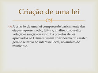 
 A criação de uma lei compreende basicamente das
etapas: apresentação, leitura, análise, discussão,
votação e sanção ou veto. Os projetos de lei
apreciados na Câmara visam criar norma de caráter
geral e relativo ao interesse local, no âmbito do
município.
Criação de uma lei
 