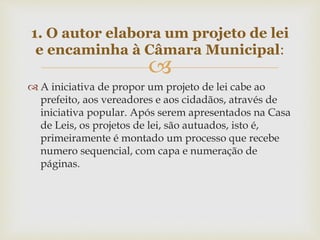 
 A iniciativa de propor um projeto de lei cabe ao
prefeito, aos vereadores e aos cidadãos, através de
iniciativa popular. Após serem apresentados na Casa
de Leis, os projetos de lei, são autuados, isto é,
primeiramente é montado um processo que recebe
numero sequencial, com capa e numeração de
páginas.
1. O autor elabora um projeto de lei
e encaminha à Câmara Municipal:
 