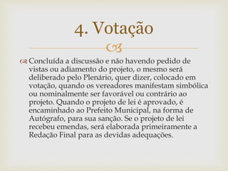 
 Concluída a discussão e não havendo pedido de
vistas ou adiamento do projeto, o mesmo será
deliberado pelo Plenário, quer dizer, colocado em
votação, quando os vereadores manifestam simbólica
ou nominalmente ser favorável ou contrário ao
projeto. Quando o projeto de lei é aprovado, é
encaminhado ao Prefeito Municipal, na forma de
Autógrafo, para sua sanção. Se o projeto de lei
recebeu emendas, será elaborada primeiramente a
Redação Final para as devidas adequações.
4. Votação
 