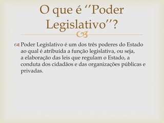 
 Poder Legislativo é um dos três poderes do Estado
ao qual é atribuída a função legislativa, ou seja,
a elaboração das leis que regulam o Estado, a
conduta dos cidadãos e das organizações públicas e
privadas.
O que é ‘’Poder
Legislativo’’?
 