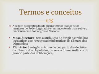 
 A seguir, os significados de alguns termos usados pelos
membros do Poder Legislativo e, assim, entenda mais sobre o
funcionamento do Congresso Nacional.
 Mesa diretora: tem a atribuição de dirigir os trabalhos
legislativos e os serviços administrativos da Câmara dos
Deputados;
 Plenário: é o órgão máximo de boa parte das decisões
da Câmara dos Deputados, ou seja, a última instância de
grande parte das deliberações;
Termos e conceitos
 