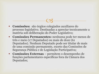 
 Comissões: são órgãos colegiados auxiliares do
processo legislativo. Destinadas a apreciar tecnicamente a
matéria sob deliberação do Poder Legislativo;
 Comissões Permanentes: nenhuma pode ter menos de
três e meio (17 Deputados) ou mais de doze (61
Deputados). Nenhum Deputado pode ser titular de mais
de uma comissão permanente, exceto das Comissões de
Segurança Pública e de Legislação Participativa;
 Comissões Externas – permitem o desempenho de
funções parlamentares específicas fora da Câmara dos
Deputados;
 