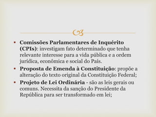 
 Comissões Parlamentares de Inquérito
(CPIs): investigam fato determinado que tenha
relevante interesse para a vida pública e a ordem
jurídica, econômica e social do País.
 Proposta de Emenda à Constituição: propõe a
alteração do texto original da Constituição Federal;
 Projeto de Lei Ordinária - são as leis gerais ou
comuns. Necessita da sanção do Presidente da
República para ser transformado em lei;
 