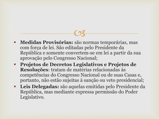 
 Medidas Provisórias: são normas temporárias, mas
com força de lei. São editadas pelo Presidente da
República e somente convertem-se em lei a partir da sua
aprovação pelo Congresso Nacional;
 Projetos de Decretos Legislativos e Projetos de
Resoluções: tratam de matérias relacionadas às
competências do Congresso Nacional ou de suas Casas e,
portanto, não estão sujeitas à sanção ou veto presidencial;
 Leis Delegadas: são aquelas emitidas pelo Presidente da
República, mas mediante expressa permissão do Poder
Legislativo.
 