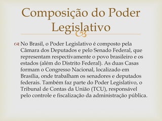 
 No Brasil, o Poder Legislativo é composto pela
Câmara dos Deputados e pelo Senado Federal, que
representam respectivamente o povo brasileiro e os
estados (além do Distrito Federal). As duas Casas
formam o Congresso Nacional, localizado em
Brasília, onde trabalham os senadores e deputados
federais. Também faz parte do Poder Legislativo, o
Tribunal de Contas da União (TCU), responsável
pelo controle e fiscalização da administração pública.
Composição do Poder
Legislativo
 