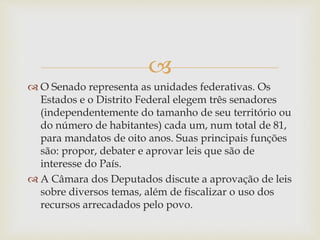
 O Senado representa as unidades federativas. Os
Estados e o Distrito Federal elegem três senadores
(independentemente do tamanho de seu território ou
do número de habitantes) cada um, num total de 81,
para mandatos de oito anos. Suas principais funções
são: propor, debater e aprovar leis que são de
interesse do País.
 A Câmara dos Deputados discute a aprovação de leis
sobre diversos temas, além de fiscalizar o uso dos
recursos arrecadados pelo povo.
 
