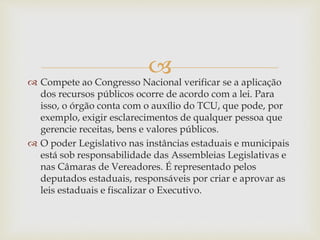  Compete ao Congresso Nacional verificar se a aplicação
dos recursos públicos ocorre de acordo com a lei. Para
isso, o órgão conta com o auxílio do TCU, que pode, por
exemplo, exigir esclarecimentos de qualquer pessoa que
gerencie receitas, bens e valores públicos.
 O poder Legislativo nas instâncias estaduais e municipais
está sob responsabilidade das Assembleias Legislativas e
nas Câmaras de Vereadores. É representado pelos
deputados estaduais, responsáveis por criar e aprovar as
leis estaduais e fiscalizar o Executivo.
 