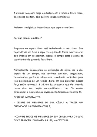 A maioria dos casos exige um tratamento a médio e longo prazo,
porém não aceitam, pois querem soluções imediatas.
Preferem analgésicos instantâneos que esperar em Deus.
Por que esperar em Deus?
Enquanto eu espero Deus está trabalhando a meu favor. Essa
dependência de Deus é algo conseguido de forma sobrenatural,
pois implica em se acalmar, esperar o tempo certo e acima de
tudo confiar de que tudo ficará bem.
Normalmente enfrentando as demandas do nosso dia a dia,
depois de um tempo, nos sentimos cansados, desgastados,
desanimados, porém se colocarmos tudo diante do Senhor (para
isso precisamos de um tempo diário em sua presença) nossas
força serão renovadas. É ali, em Sua presença, que derramando
nossa vida em oração compartilhamos com Ele nossas
dificuldades e nos sentimos aliviados e fortalecidos em nossa fé.
DESAFIOS IMPORTANTES:
- DESAFIE OS MEMBROS DA SUA CÉLULA A TRAZER UM
CONVIDADO NA PRÓXIMA CÉLULA;
- CONVIDE TODOS OS MEMBROS DA SUA CÉLULA PARA O CULTO
DE CELEBRAÇÃO, DOMINGO, ÀS 19h, NA CATEDRAL.
 