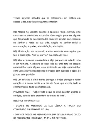 Temos algumas atitudes que se colocarmos em prática em
nossas vidas, nos trarão segurança interior:
01) Alegria no Senhor: quando o apóstolo Paulo escreveu esta
carta ele se encontrava na prisão. Que alegria pode ter alguém
que foi privado de sua liberdade? Somente alguém que encontra
no Senhor a razão da sua vida. Alegria no Senhor exclui a
murmuração, a queixa, a insatisfação, a irritação;
02) Moderação: ser moderado é estar contente com aquilo que
tem a disposição. Não faz do “ter” sua razão de viver;
03) Não ser ansioso: a ansiedade é algo presente na vida de todo
o ser humano. A palavra de Deus nos dá uma rota de escape:
compartilhar com alguém essa ansiedade, ou seja, compartilhar
com Deus através das petições e orações com súplicas e ações de
graças, com gratidão;
04) Um coração e uma mente protegida: o que protege o nosso
coração e a nossa mente é a paz de Deus, que excede todo o
entendimento, toda a compreensão.
Provérbios 4:23 – “Sobre tudo o que se deve guardar, guarda o
coração, porque dele procedem as fontes da vida”.
DESAFIOS IMPORTANTES:
- DESAFIE OS MEMBROS DA SUA CÉLULA A TRAZER UM
CONVIDADO NA PRÓXIMA CÉLULA;
- CONVIDE TODOS OS MEMBROS DA SUA CÉLULA PARA O CULTO
DE CELEBRAÇÃO, DOMINGO, ÀS 19h, NA CATEDRAL.
 