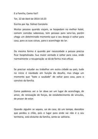 E a Família, Como Vai?
Ter, 22 de Abril de 2014 10:23
Escrito por Ap. Sidinei Consteila
Muitas pessoas quando viajam, se hospedam no melhor hotel,
comem comidas saborosas, tem pessoas para servi-las, porém
chega um determinado momento que o seu desejo é voltar para
casa, para as suas coisas, para o aconchego do lar.
Da mesma forma é quando por necessidade a pessoa precisa
ficar hospitalizada. Sua maior vontade é voltar para casa, onde
normalmente a recuperação se dá de forma mais eficaz.
Se precisar estudar ou trabalhar em outra cidade ou país, tudo
no início é novidade em função do desafio, mas chega um
momento que “bate a saudade” de voltar para casa, para o
convívio da família.
Como podemos ver o lar deve ser um lugar de aconchego, de
amor, de renovação de forças, de estabelecimento de vínculos,
de prazer de estar.
Quando alguém se separa, sai de casa, dá um tempo, descobre
que perdeu o chão, pois o lugar para onde vai não é o seu
território, está distante da família, sente-se solitário.
 