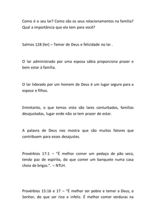 Como é o seu lar? Como são os seus relacionamentos na família?
Qual a importância que ela tem para você?
Salmos 128 (ler) – Temor de Deus e felicidade no lar .
O lar administrado por uma esposa sábia proporciona prazer e
bem estar à família.
O lar liderado por um homem de Deus é um lugar seguro para a
esposa e filhos.
Entretanto, o que temos visto são lares conturbados, famílias
desajustadas, lugar onde não se tem prazer de estar.
A palavra de Deus nos mostra que são muitos fatores que
contribuem para esses desajustes.
Provérbios 17:1 – “É melhor comer um pedaço de pão seco,
tendo paz de espírito, do que comer um banquete numa casa
cheia de brigas.”. – NTLH.
Provérbios 15:16 e 17 – “É melhor ser pobre e temer a Deus, o
Senhor, do que ser rico e infeliz. É melhor comer verduras na
 