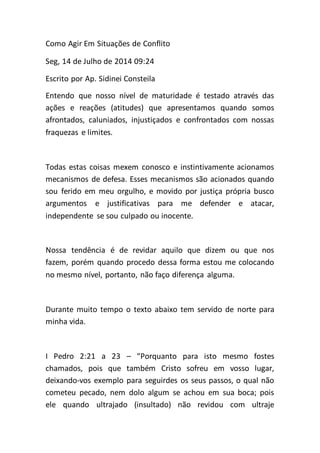 Como Agir Em Situações de Conflito
Seg, 14 de Julho de 2014 09:24
Escrito por Ap. Sidinei Consteila
Entendo que nosso nível de maturidade é testado através das
ações e reações (atitudes) que apresentamos quando somos
afrontados, caluniados, injustiçados e confrontados com nossas
fraquezas e limites.
Todas estas coisas mexem conosco e instintivamente acionamos
mecanismos de defesa. Esses mecanismos são acionados quando
sou ferido em meu orgulho, e movido por justiça própria busco
argumentos e justificativas para me defender e atacar,
independente se sou culpado ou inocente.
Nossa tendência é de revidar aquilo que dizem ou que nos
fazem, porém quando procedo dessa forma estou me colocando
no mesmo nível, portanto, não faço diferença alguma.
Durante muito tempo o texto abaixo tem servido de norte para
minha vida.
I Pedro 2:21 a 23 – “Porquanto para isto mesmo fostes
chamados, pois que também Cristo sofreu em vosso lugar,
deixando-vos exemplo para seguirdes os seus passos, o qual não
cometeu pecado, nem dolo algum se achou em sua boca; pois
ele quando ultrajado (insultado) não revidou com ultraje
 