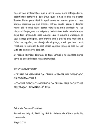 dos nossos sentimentos, que é nossa alma, num esforço diário,
escolhendo sempre o que Deus quer e não o que eu quero!
Somos livres para decidir qual semente vamos plantar, mas
somos escravos do que iremos colher, sendo assim o desafio
neste dia é você fazer destes versículos uma verdade na tua
historia! Despeça-se da mágoa e decida viver toda novidade que
Deus tem preparado para aqueles que O amam e guardam os
seus santos princípios. Lembrando que a pessoa que mantém o
ódio por alguém, um desejo de vingança, e não perdoa o mal
recebido, fatalmente beberá desse veneno todos os dias da sua
vida até que resolva perdoar.
O Perdão liberado desatará os teus sonhos e te plantará numa
terra de possibilidades extraordinárias!
AVISOS IMPORTANTES:
- DESAFIE OS MEMBROS DA CÉLULA A TRAZER UM CONVIDADO
NA PRÓXIMA CÉLULA.
- CONVIDE TODOS OS MEMBROS DA CÉLULA PARA O CULTO DE
CELEBRAÇÃO, DOMINGO, ÀS 17hs.
Evitando Dores e Prejuízos
Posted on July 6, 2014 by IBB in Palavra da Célula with No
comments
Tiago 1:7-8
 