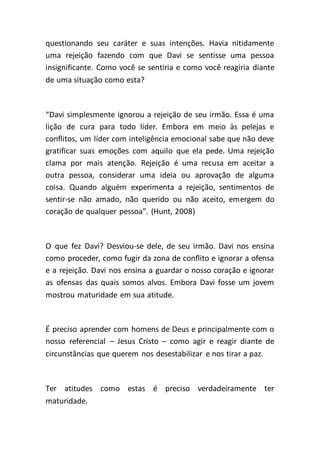 questionando seu caráter e suas intenções. Havia nitidamente
uma rejeição fazendo com que Davi se sentisse uma pessoa
insignificante. Como você se sentiria e como você reagiria diante
de uma situação como esta?
“Davi simplesmente ignorou a rejeição de seu irmão. Essa é uma
lição de cura para todo líder. Embora em meio às pelejas e
conflitos, um líder com inteligência emocional sabe que não deve
gratificar suas emoções com aquilo que ela pede. Uma rejeição
clama por mais atenção. Rejeição é uma recusa em aceitar a
outra pessoa, considerar uma ideia ou aprovação de alguma
coisa. Quando alguém experimenta a rejeição, sentimentos de
sentir-se não amado, não querido ou não aceito, emergem do
coração de qualquer pessoa”. (Hunt, 2008)
O que fez Davi? Desviou-se dele, de seu irmão. Davi nos ensina
como proceder, como fugir da zona de conflito e ignorar a ofensa
e a rejeição. Davi nos ensina a guardar o nosso coração e ignorar
as ofensas das quais somos alvos. Embora Davi fosse um jovem
mostrou maturidade em sua atitude.
É preciso aprender com homens de Deus e principalmente com o
nosso referencial – Jesus Cristo – como agir e reagir diante de
circunstâncias que querem nos desestabilizar e nos tirar a paz.
Ter atitudes como estas é preciso verdadeiramente ter
maturidade.
 