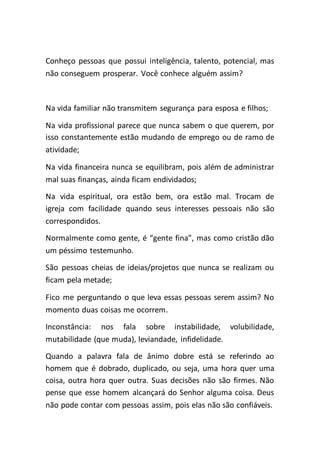 Conheço pessoas que possui inteligência, talento, potencial, mas
não conseguem prosperar. Você conhece alguém assim?
Na vida familiar não transmitem segurança para esposa e filhos;
Na vida profissional parece que nunca sabem o que querem, por
isso constantemente estão mudando de emprego ou de ramo de
atividade;
Na vida financeira nunca se equilibram, pois além de administrar
mal suas finanças, ainda ficam endividados;
Na vida espiritual, ora estão bem, ora estão mal. Trocam de
igreja com facilidade quando seus interesses pessoais não são
correspondidos.
Normalmente como gente, é “gente fina”, mas como cristão dão
um péssimo testemunho.
São pessoas cheias de ideias/projetos que nunca se realizam ou
ficam pela metade;
Fico me perguntando o que leva essas pessoas serem assim? No
momento duas coisas me ocorrem.
Inconstância: nos fala sobre instabilidade, volubilidade,
mutabilidade (que muda), leviandade, infidelidade.
Quando a palavra fala de ânimo dobre está se referindo ao
homem que é dobrado, duplicado, ou seja, uma hora quer uma
coisa, outra hora quer outra. Suas decisões não são firmes. Não
pense que esse homem alcançará do Senhor alguma coisa. Deus
não pode contar com pessoas assim, pois elas não são confiáveis.
 