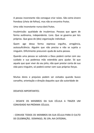 A pessoa inconstante não consegue criar raízes. São como árvore
frondosa (cheia de folhas), mas não se encontra frutos.
Uma vida inconstante nunca dará frutos.
Insubmissão: qualidade de insubmisso. Pessoas que agem de
forma autônoma, independente. Livre. Que se governa por leis
próprias. Que goza de (des) organização individual.
Quem age dessa forma expressa orgulho, arrogância,
autossuficiência. Alguém que não precisa e não se sujeita a
ninguém. Dificilmente procurará ajuda de outra pessoa.
Quando uma pessoa se submete a Deus poderá contar com seu
cuidado e sua poderosa mão estendida para ajudar. Só que
aquele que quer viver do seu jeito, não quer prestar conta de sua
vida para ninguém, só poderá contar com suas próprias forças.
Muitas dores e prejuízos podem ser evitados quando busco
conselho, orientação e direção daqueles que são autoridade de
DESAFIOS IMPORTANTES:
- DESAFIE OS MEMBROS DA SUA CÉLULA A TRAZER UM
CONVIDADO NA PRÓXIMA CÉLULA;
- CONVIDE TODOS OS MEMBROS DA SUA CÉLULA PARA O CULTO
DE CELEBRAÇÃO, DOMINGO, ÀS 19h, NA CATEDRAL.
 