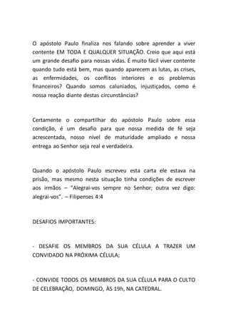 O apóstolo Paulo finaliza nos falando sobre aprender a viver
contente EM TODA E QUALQUER SITUAÇÃO. Creio que aqui está
um grande desafio para nossas vidas. É muito fácil viver contente
quando tudo está bem, mas quando aparecem as lutas, as crises,
as enfermidades, os conflitos interiores e os problemas
financeiros? Quando somos caluniados, injustiçados, como é
nossa reação diante destas circunstâncias?
Certamente o compartilhar do apóstolo Paulo sobre essa
condição, é um desafio para que nossa medida de fé seja
acrescentada, nosso nível de maturidade ampliado e nossa
entrega ao Senhor seja real e verdadeira.
Quando o apóstolo Paulo escreveu esta carta ele estava na
prisão, mas mesmo nesta situação tinha condições de escrever
aos irmãos – “Alegrai-vos sempre no Senhor; outra vez digo:
alegrai-vos”. – Filipenses 4:4
DESAFIOS IMPORTANTES:
- DESAFIE OS MEMBROS DA SUA CÉLULA A TRAZER UM
CONVIDADO NA PRÓXIMA CÉLULA;
- CONVIDE TODOS OS MEMBROS DA SUA CÉLULA PARA O CULTO
DE CELEBRAÇÃO, DOMINGO, ÀS 19h, NA CATEDRAL.
 