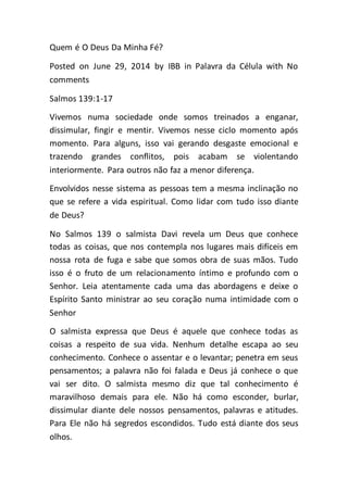 Quem é O Deus Da Minha Fé?
Posted on June 29, 2014 by IBB in Palavra da Célula with No
comments
Salmos 139:1-17
Vivemos numa sociedade onde somos treinados a enganar,
dissimular, fingir e mentir. Vivemos nesse ciclo momento após
momento. Para alguns, isso vai gerando desgaste emocional e
trazendo grandes conflitos, pois acabam se violentando
interiormente. Para outros não faz a menor diferença.
Envolvidos nesse sistema as pessoas tem a mesma inclinação no
que se refere a vida espiritual. Como lidar com tudo isso diante
de Deus?
No Salmos 139 o salmista Davi revela um Deus que conhece
todas as coisas, que nos contempla nos lugares mais difíceis em
nossa rota de fuga e sabe que somos obra de suas mãos. Tudo
isso é o fruto de um relacionamento íntimo e profundo com o
Senhor. Leia atentamente cada uma das abordagens e deixe o
Espírito Santo ministrar ao seu coração numa intimidade com o
Senhor
O salmista expressa que Deus é aquele que conhece todas as
coisas a respeito de sua vida. Nenhum detalhe escapa ao seu
conhecimento. Conhece o assentar e o levantar; penetra em seus
pensamentos; a palavra não foi falada e Deus já conhece o que
vai ser dito. O salmista mesmo diz que tal conhecimento é
maravilhoso demais para ele. Não há como esconder, burlar,
dissimular diante dele nossos pensamentos, palavras e atitudes.
Para Ele não há segredos escondidos. Tudo está diante dos seus
olhos.
 