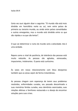 Isaías 64:4
Certa vez ouvi alguém dizer o seguinte: “O mundo não está mais
dividido em hemisfério norte ou sul, nem entre países de
primeiro ou terceiro mundo, ou ainda entre países consolidados
e outros emergentes, mas o mundo está dividido entre os que
são rápidos e os que são lentos”.
O que vai determinar o rumo do mundo será a velocidade. Isto é
uma verdade.
Repare como o nível de paciência, de tolerância das pessoas está
muito reduzido. As pessoas são agitadas, estressadas,
impacientes, intolerantes. O pavio está curtíssimo.
Às vezes em nosso relacionamento com Deus desejamos
também que as coisas sejam de forma instantâneas.
As pessoas chegam com esperança de terem seus problemas
resolvidos, enfermidades curadas, seu passado descortinado e
suas memórias feridas curadas, seus demônios exorcizados, suas
relações afetivas e familiares restaurada e o desejo de encontrar
soluções para suas crises.
 