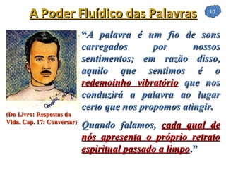 “ A palavra é um fio de sons carregados por nossos sentimentos; em razão disso, aquilo que sentimos é o  redemoinho vibratório   que nos conduzirá a palavra ao lugar certo que nos propomos atingir. Quando falamos,  cada qual de nós apresenta o próprio retrato espiritual passado a limpo .”   A Poder Fluídico das Palavras (Do Livro: Respostas da Vida, Cap. 17: Conversar) 