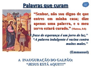 “ Senhor, não sou digno de que entres em minha casa; dize apenas uma palavra, e o meu servo estará curado.”  (Mateus, 8:8)  Palavras que curam “ A frase de esperança é um jorro de luz. ”   “ A palavra indulgente é vacina contra muitos males. ”   (Emmanuel) A  INAUGURAÇÃO DO GALPÃO:  “JESUS ESTÁ AQUI!!!!” 